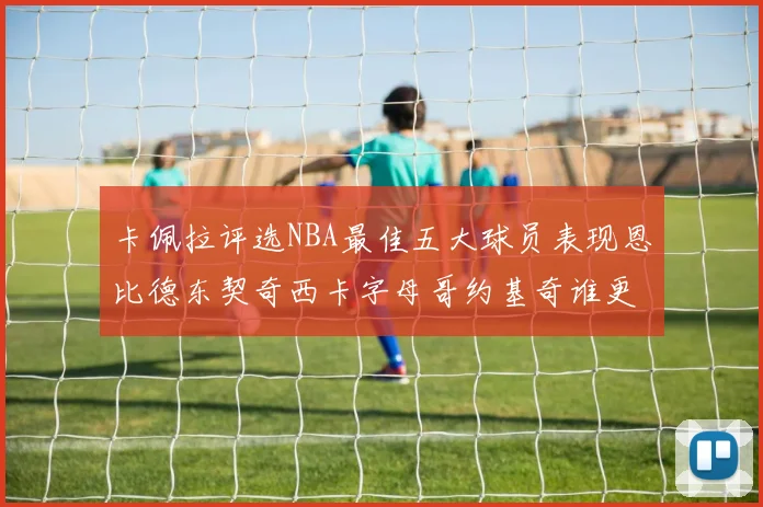 卡佩拉评选NBA最佳五大球员表现恩比德东契奇西卡字母哥约基奇谁更出色