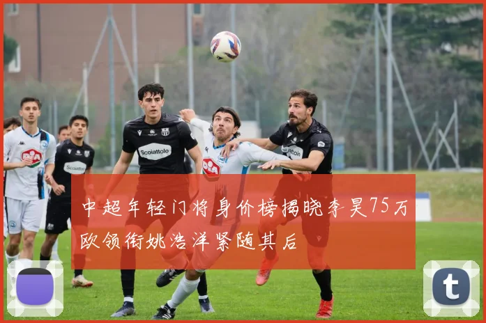 中超年轻门将身价榜揭晓李昊75万欧领衔姚浩洋紧随其后