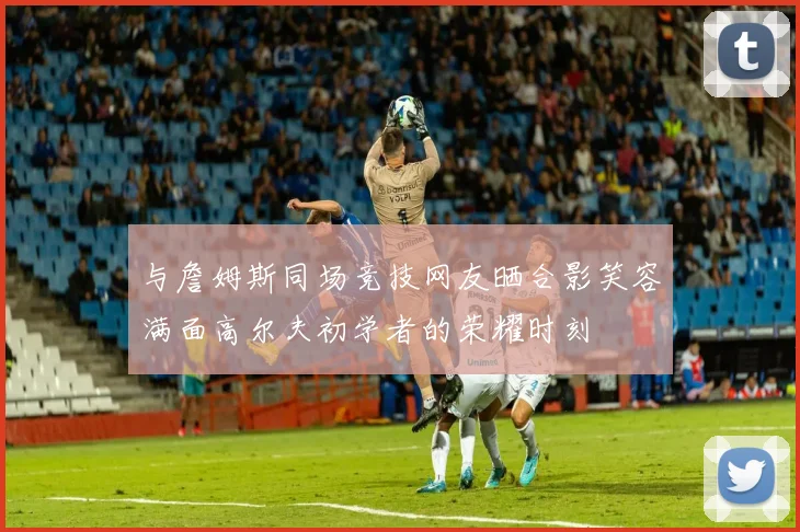 与詹姆斯同场竞技网友晒合影笑容满面高尔夫初学者的荣耀时刻