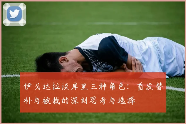 伊戈达拉谈库里三种角色：首发替补与被裁的深刻思考与选择