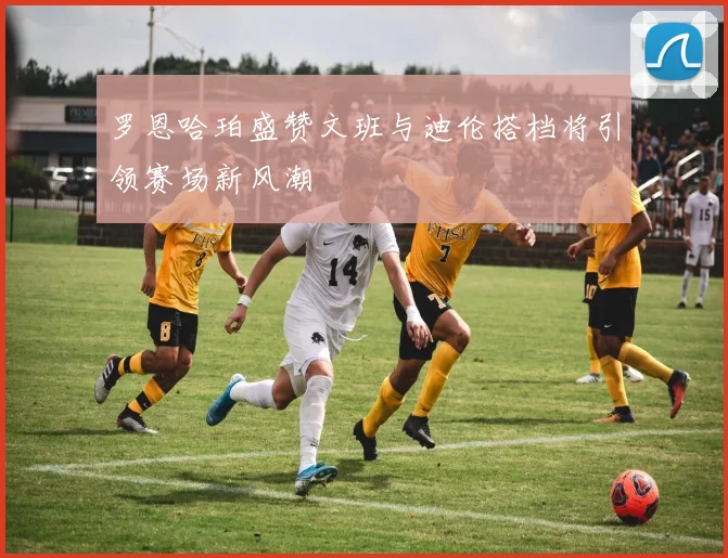 罗恩哈珀盛赞文班与迪伦搭档将引领赛场新风潮