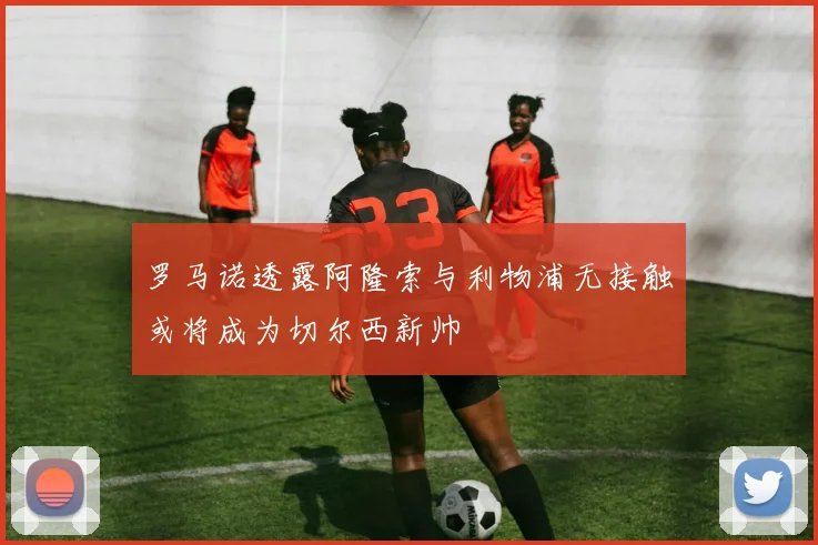 罗马诺透露阿隆索与利物浦无接触或将成为切尔西新帅