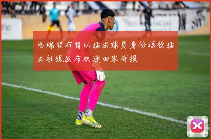 洛瑞宣布将以猛龙球员身份退役猛龙社媒发布欢迎回家海报
