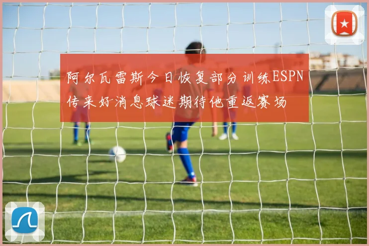 阿尔瓦雷斯今日恢复部分训练ESPN传来好消息球迷期待他重返赛场