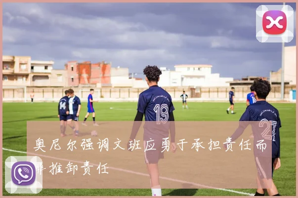 奥尼尔强调文班应勇于承担责任而非推卸责任
