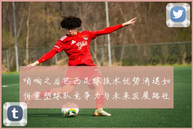 哨响之后巴西足球技术优势消退如何重塑球队竞争力与未来发展路径