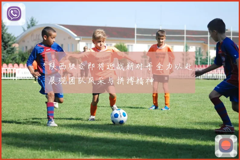 陕西联合即将迎战新对手全力以赴展现团队风采与拼搏精神