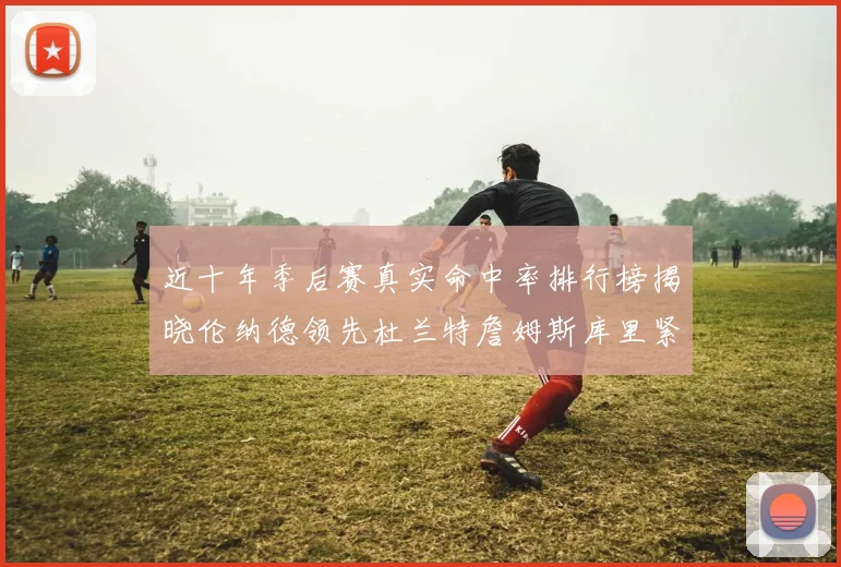 近十年季后赛真实命中率排行榜揭晓伦纳德领先杜兰特詹姆斯库里紧随其后