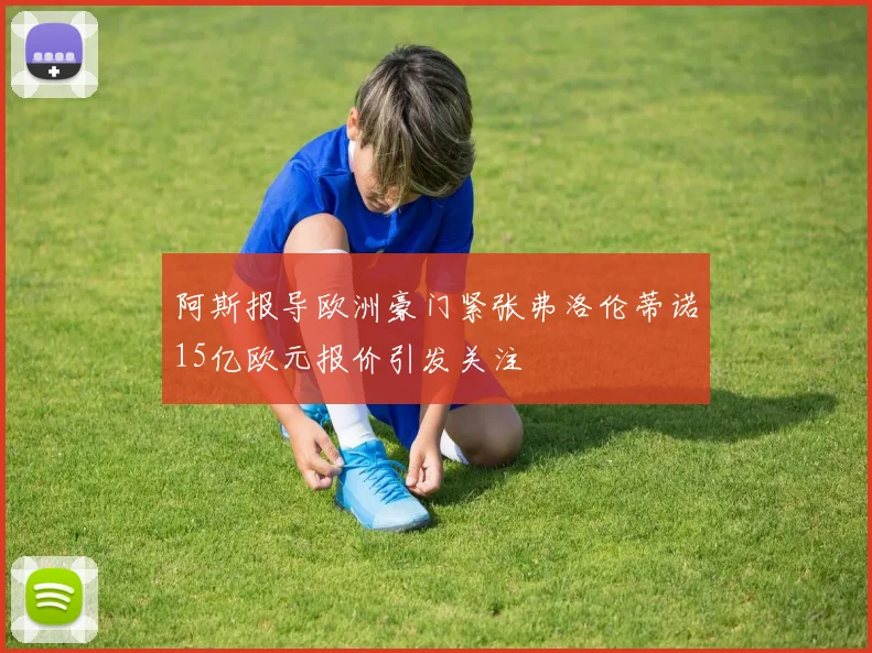 阿斯报导欧洲豪门紧张弗洛伦蒂诺15亿欧元报价引发关注