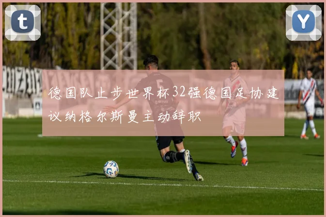 德国队止步世界杯32强德国足协建议纳格尔斯曼主动辞职