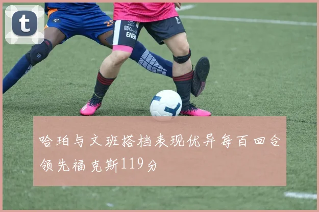 哈珀与文班搭档表现优异每百回合领先福克斯119分