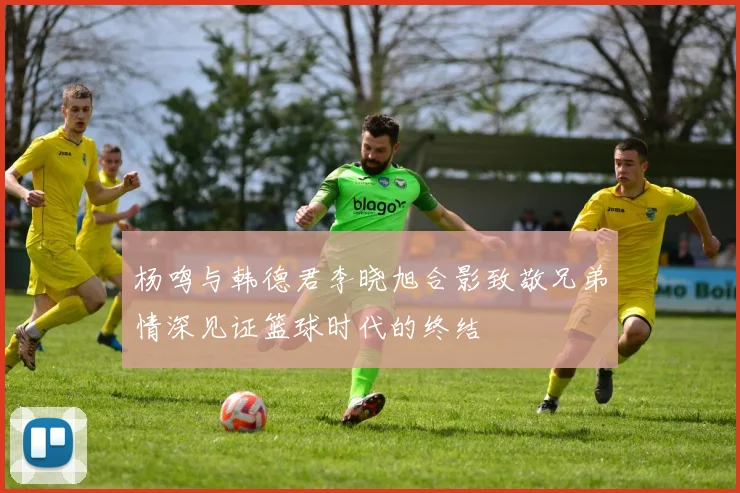 杨鸣与韩德君李晓旭合影致敬兄弟情深见证篮球时代的终结