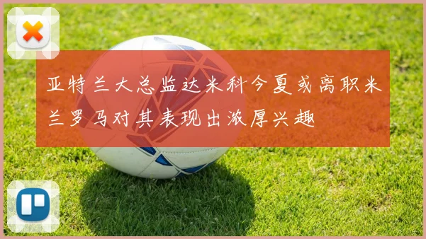 亚特兰大总监达米科今夏或离职米兰罗马对其表现出浓厚兴趣