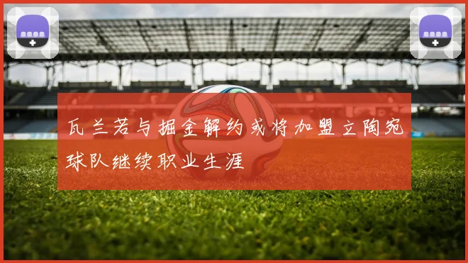 瓦兰若与掘金解约或将加盟立陶宛球队继续职业生涯