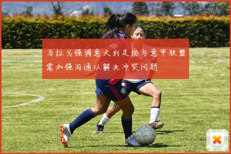马拉戈强调意大利足协与意甲联盟需加强沟通以解决冲突问题