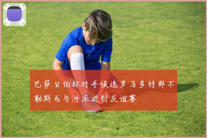巴萨甘伯杯对手候选罗马多特那不勒斯或与河床进行友谊赛