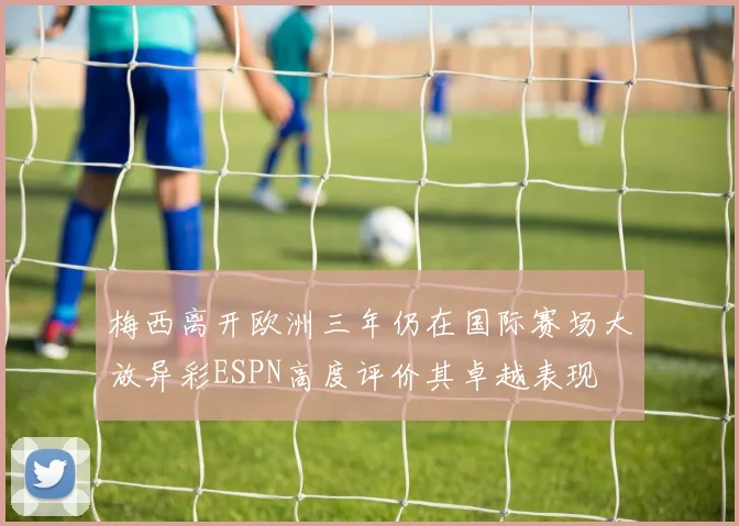 梅西离开欧洲三年仍在国际赛场大放异彩ESPN高度评价其卓越表现