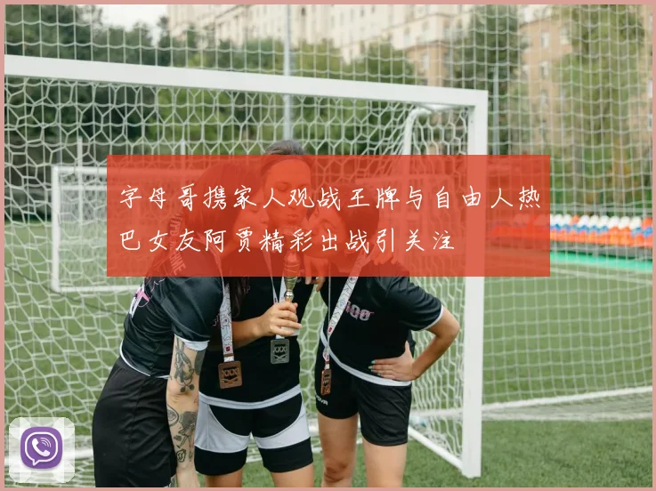 字母哥携家人观战王牌与自由人热巴女友阿贾精彩出战引关注