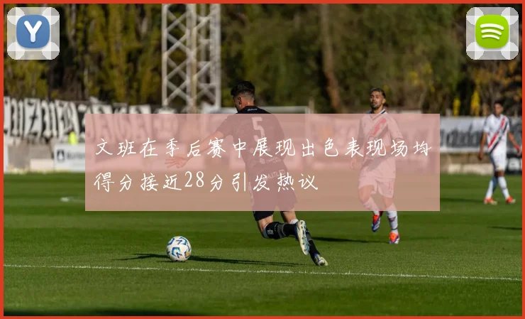 文班在季后赛中展现出色表现场均得分接近28分引发热议