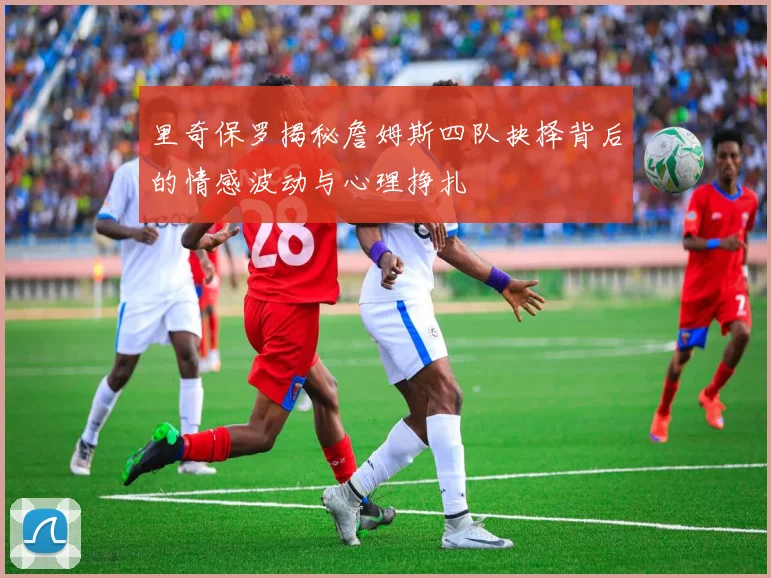 里奇保罗揭秘詹姆斯四队抉择背后的情感波动与心理挣扎