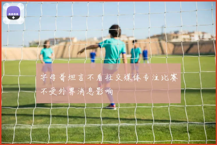 字母哥坦言不看社交媒体专注比赛不受外界消息影响